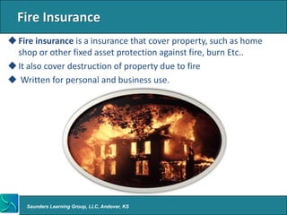 Fire Insurance
 Fire insurance is a insurance that cover property, such as home
  shop or other fixed asset protection against fire, burn Etc..
 It also cover destruction of property due to fire
 Written for personal and business use.




    Saunders Learning Group, LLC, Andover, KS
 
