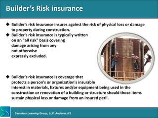 Builder’s Risk insurance
 Builder's risk insurance insures against the risk of physical loss or damage
  to property during construction.
 Builder's risk insurance is typically written
  on an "all risk" basis covering
  damage arising from any
  not otherwise
  expressly excluded.



 Builder's risk insurance is coverage that
  protects a person's or organization's insurable
  interest in materials, fixtures and/or equipment being used in the
  construction or renovation of a building or structure should those items
  sustain physical loss or damage from an insured peril.


     Saunders Learning Group, LLC, Andover, KS
 