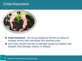 Crop Insurance




 Crop insurance may be purchased by farmers to reduce or
  manage various risks associated with growing crops.
 Such risks include crop loss or damage caused by weather, hail,
  drought, frost damage, insects, or disease.




  Saunders Learning Group, LLC, Andover, KS
 