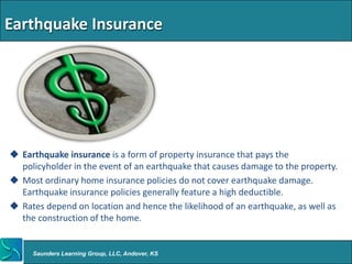 Earthquake Insurance




 Earthquake insurance is a form of property insurance that pays the
  policyholder in the event of an earthquake that causes damage to the property.
 Most ordinary home insurance policies do not cover earthquake damage.
  Earthquake insurance policies generally feature a high deductible.
 Rates depend on location and hence the likelihood of an earthquake, as well as
  the construction of the home.


     Saunders Learning Group, LLC, Andover, KS
 