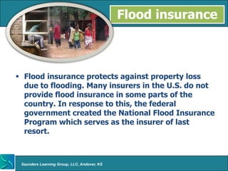 Flood insurance



 Flood insurance protects against property loss
  due to flooding. Many insurers in the U.S. do not
  provide flood insurance in some parts of the
  country. In response to this, the federal
  government created the National Flood Insurance
  Program which serves as the insurer of last
  resort.



 Saunders Learning Group, LLC, Andover, KS
 