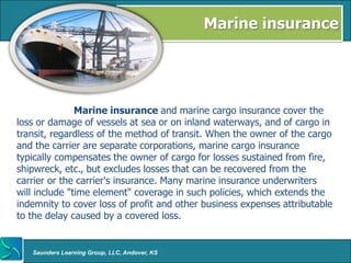 Marine insurance




               Marine insurance and marine cargo insurance cover the
loss or damage of vessels at sea or on inland waterways, and of cargo in
transit, regardless of the method of transit. When the owner of the cargo
and the carrier are separate corporations, marine cargo insurance
typically compensates the owner of cargo for losses sustained from fire,
shipwreck, etc., but excludes losses that can be recovered from the
carrier or the carrier's insurance. Many marine insurance underwriters
will include "time element" coverage in such policies, which extends the
indemnity to cover loss of profit and other business expenses attributable
to the delay caused by a covered loss.


   Saunders Learning Group, LLC, Andover, KS
 