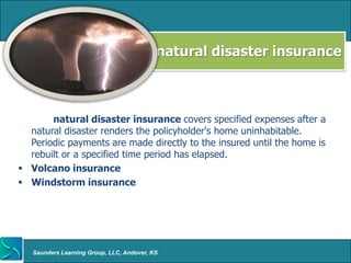natural disaster insurance



       natural disaster insurance covers specified expenses after a
  natural disaster renders the policyholder's home uninhabitable.
  Periodic payments are made directly to the insured until the home is
  rebuilt or a specified time period has elapsed.
 Volcano insurance
 Windstorm insurance




   Saunders Learning Group, LLC, Andover, KS
 