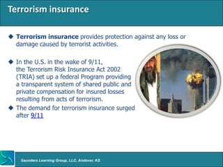 Terrorism insurance

 Terrorism insurance provides protection against any loss or
  damage caused by terrorist activities.

 In the U.S. in the wake of 9/11,
  the Terrorism Risk Insurance Act 2002
  (TRIA) set up a federal Program providing
  a transparent system of shared public and
  private compensation for insured losses
  resulting from acts of terrorism.
 The demand for terrorism insurance surged
  after 9/11




    Saunders Learning Group, LLC, Andover, KS
 