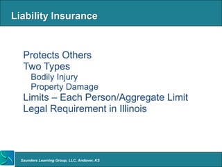 Liability Insurance


 • Protects Others
 • Two Types
    o Bodily Injury
    o Property Damage
 • Limits – Each Person/Aggregate Limit
 • Legal Requirement in Illinois




  Saunders Learning Group, LLC, Andover, KS
 
