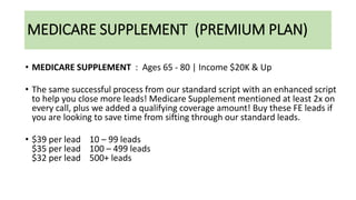 MEDICARE SUPPLEMENT (PREMIUM PLAN)
• MEDICARE SUPPLEMENT : Ages 65 - 80 | Income $20K & Up
• The same successful process from our standard script with an enhanced script
to help you close more leads! Medicare Supplement mentioned at least 2x on
every call, plus we added a qualifying coverage amount! Buy these FE leads if
you are looking to save time from sifting through our standard leads.
• $39 per lead 10 – 99 leads
$35 per lead 100 – 499 leads
$32 per lead 500+ leads
 