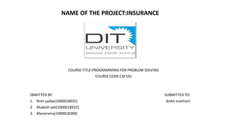 NAME OF THE PROJECT:INSURANCE
COURSE TITLE:PROGRAMMING FOR PROBLEM SOLVING
COURSE CODE:CSF101
SBMITTED BY: SUBMITTED TO:
1. Rishi yadav(1000018935) Ankit maithani
2. Mukesh sah(1000018932)
3. Manorama(1000018380)
 