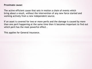 Proximate cause: 
The active efficient cause that sets in motion a chain of events which 
bring about a result, without the intervention of any new force started and 
working actively from a new independent source. 
If an asset is covered for two or more perils and the damage is caused by more 
than one peril happening at the same time then it becomes important to find out 
which peril has the most powerful effect . 
This applies for General insurance. 
 
