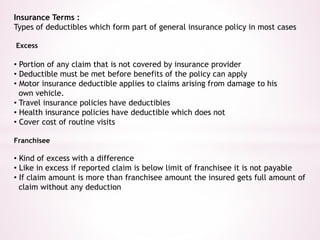 Insurance Terms : 
Types of deductibles which form part of general insurance policy in most cases 
Excess 
• Portion of any claim that is not covered by insurance provider 
• Deductible must be met before benefits of the policy can apply 
• Motor insurance deductible applies to claims arising from damage to his 
own vehicle. 
• Travel insurance policies have deductibles 
• Health insurance policies have deductible which does not 
• Cover cost of routine visits 
Franchisee 
• Kind of excess with a difference 
• Like in excess if reported claim is below limit of franchisee it is not payable 
• If claim amount is more than franchisee amount the insured gets full amount of 
claim without any deduction 
 