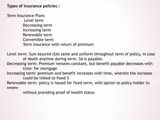 Types of insurance policies : 
Term Insurance Plans 
Level term 
Decreasing term 
Increasing term 
Renewable term 
Convertible term 
Term insurance with return of premium 
Level term: Sum Assured (SA) same and uniform throughout term of policy, in case 
of death anytime during term, SA is payable. 
Decreasing term: Premium remains constant, but benefit payable decreases with 
time: for mortgage 
Increasing term: premium and benefit increases with time, wherein the increase 
could be linked to fixed % 
Renewable term: policy is issued for fixed term, with option to policy holder to 
renew 
without providing proof of health status 
 