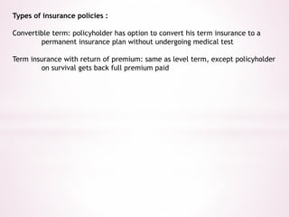 Types of insurance policies : 
Convertible term: policyholder has option to convert his term insurance to a 
permanent insurance plan without undergoing medical test 
Term insurance with return of premium: same as level term, except policyholder 
on survival gets back full premium paid 
 