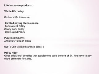 Life insurance products.: 
Whole life policy 
Ordinary life insurance: 
Limited paying life insurance 
Endowment Policy 
Money Back Policy 
Unit Linked Policy 
Pure Investments 
Annuities/Pension plans 
ULIP ( Unit linked insurance plan ) : 
Policy rider: 
Gives additional benefits that supplement basic benefit of SA. You have to pay 
extra premium for same. 
 