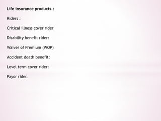 Life insurance products.: 
Riders : 
Critical illness cover rider 
Disability benefit rider: 
Waiver of Premium (WOP) 
Accident death benefit: 
Level term cover rider: 
Payor rider. 
 
