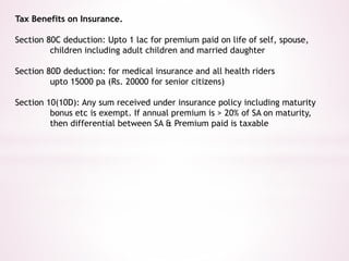 Tax Benefits on Insurance. 
Section 80C deduction: Upto 1 lac for premium paid on life of self, spouse, 
children including adult children and married daughter 
Section 80D deduction: for medical insurance and all health riders 
upto 15000 pa (Rs. 20000 for senior citizens) 
Section 10(10D): Any sum received under insurance policy including maturity 
bonus etc is exempt. If annual premium is > 20% of SA on maturity, 
then differential between SA & Premium paid is taxable 
 