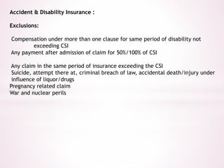 Accident & Disability Insurance : 
Exclusions: 
Compensation under more than one clause for same period of disability not 
exceeding CSI 
Any payment after admission of claim for 50%/100% of CSI 
Any claim in the same period of insurance exceeding the CSI 
Suicide, attempt there at, criminal breach of law, accidental death/injury under 
influence of liquor/drugs 
Pregnancy related claim 
War and nuclear perils 
 