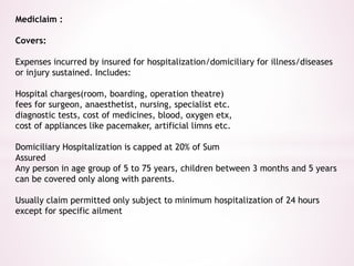 Mediclaim : 
Covers: 
Expenses incurred by insured for hospitalization/domiciliary for illness/diseases 
or injury sustained. Includes: 
Hospital charges(room, boarding, operation theatre) 
fees for surgeon, anaesthetist, nursing, specialist etc. 
diagnostic tests, cost of medicines, blood, oxygen etx, 
cost of appliances like pacemaker, artificial limns etc. 
Domiciliary Hospitalization is capped at 20% of Sum 
Assured 
Any person in age group of 5 to 75 years, children between 3 months and 5 years 
can be covered only along with parents. 
Usually claim permitted only subject to minimum hospitalization of 24 hours 
except for specific ailment 
 