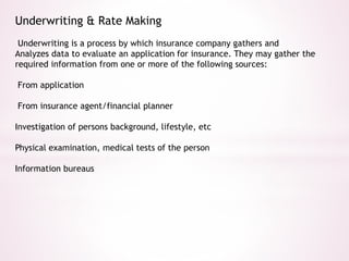 Underwriting & Rate Making 
Underwriting is a process by which insurance company gathers and 
Analyzes data to evaluate an application for insurance. They may gather the 
required information from one or more of the following sources: 
From application 
From insurance agent/financial planner 
Investigation of persons background, lifestyle, etc 
Physical examination, medical tests of the person 
Information bureaus 
 