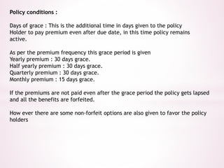 Policy conditions : 
Days of grace : This is the additional time in days given to the policy 
Holder to pay premium even after due date, in this time policy remains 
active. 
As per the premium frequency this grace period is given 
Yearly premium : 30 days grace. 
Half yearly premium : 30 days grace. 
Quarterly premium : 30 days grace. 
Monthly premium : 15 days grace. 
If the premiums are not paid even after the grace period the policy gets lapsed 
and all the benefits are forfeited. 
How ever there are some non-forfeit options are also given to favor the policy 
holders 
 