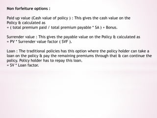Non forfeiture options : 
Paid up value (Cash value of policy ) : This gives the cash value on the 
Policy & calculated as 
= ( total premium paid / total premium payable * SA ) + Bonus. 
Surrender value : This gives the payable value on the Policy & calculated as 
= PV * Surrender value factor ( SVF ). 
Loan : The traditional policies has this option where the policy holder can take a 
loan on the policy & pay the remaining premiums through that & can continue the 
policy. Policy holder has to repay this loan. 
= SV * Loan factor. 
 