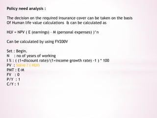 Policy need analysis : 
The decision on the required insurance cover can be taken on the basis 
Of Human life value calculations & can be calculated as 
HLV = NPV ( E (earnings) – M (personal expenses) )^n 
Can be calculated by using FV200V 
Set : Begin. 
N : no of years of working 
I % : ( (1+discount rate)/(1+income growth rate) -1 ) * 100 
PV : Solve ? ( HLV) 
PMT : E-M 
FV : 0 
P/Y : 1 
C/Y : 1 
 