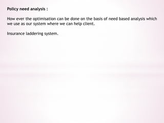 Policy need analysis : 
How ever the optimisation can be done on the basis of need based analysis which 
we use as our system where we can help client. 
Insurance laddering system. 
 