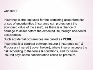 Concept : 
Insurance is the tool used for the protecting asset from risk 
arises of uncertainties (insurance can protect only the 
economic value of the asset), as there is a chance of 
damage to asset before the expected life through accidental 
occurrences. 
Such accidental occurrences are called as PERIL. 
Insurance is a contract between Insurer ( insurance co.) & 
Proposer / insured ( cover holder), where insurer accepts the 
risk according to the terms & conditions, and for same 
insured pays some consideration called as premium. 
 