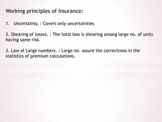 Working principles of Insurance: 
1. Uncertainty. : Covers only uncertainties 
2. Shearing of losses. : The total loss is shearing among large no. of units 
having same risk. 
3. Law of Large numbers. : Large no. assure the correctness in the 
statistics of premium calculations. 
 