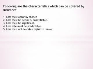 Following are the characteristics which can be covered by 
insurance : 
1. Loss must occur by chance 
2. Loss must be definite, quantifiable. 
3. Loss must be significant. 
4. Loss rate must be predictable. 
5. Loss must not be catastrophic to insurer. 
 
