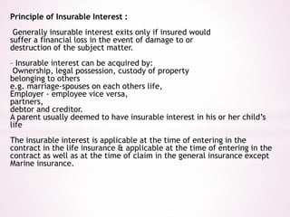 Principle of Insurable Interest : 
Generally insurable interest exits only if insured would 
suffer a financial loss in the event of damage to or 
destruction of the subject matter. 
– Insurable interest can be acquired by: 
Ownership, legal possession, custody of property 
belonging to others 
e.g. marriage-spouses on each others life, 
Employer - employee vice versa, 
partners, 
debtor and creditor. 
A parent usually deemed to have insurable interest in his or her child’s 
life 
The insurable interest is applicable at the time of entering in the 
contract in the life insurance & applicable at the time of entering in the 
contract as well as at the time of claim in the general insurance except 
Marine insurance. 
 