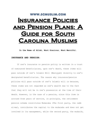 www.scmuslim.com
Insurance Policies
and Pension Plans: A
Guide for South
Carolina Muslims
In the Name of Allah, Most Gracious, Most Merciful.
INSURANCE AND PENSION:
If one’s insurance or pension policy is written in a trust
of nominated beneficiaries, upon one’s death, these items will
pass outside of one’s Islamic Will (Wasiyyah) directly to one’s
designated beneficiaries. The reason why insurance/pension
policies will pass outside of one’s Islamic will is because,
these items are not regarded as one’s wealth due to the fact
that they will not be in one’s possession at the time of their
death. However, in the case of a pension, since this item is
accrued from years of service, in principle, the retirement
pension scheme constitutes Mudaraba (The first party, the rabb
al-mal, contributes the capital to the mudaraba and does not get
involved in its management, while the second party, the mudarib,
 