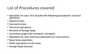 List of Procedures covered
• Operation on eyes- this includes the following procedures: Cataract
operation.
• Eyelid incision.
• Corneal incision.
• Tear duct operations.
• Removal of foreign body.
• Corrective surgery for entropion, ectropion.
• Operation on nose and sinus:Operation on nasal concha.
• Nasal sinus aspiration.
• Other operations on the nose.
• Foreign body removal.
 