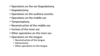 • Operations on the ear:Stapedotomy.
• Stapedectomy.
• Operations on the auditory ossicles.
• Operations on the middle ear.
• Tympanoplasty.
• Reconstruction of the middle ear.
• Incision of the inner ear.
• Other operations on the inner ear.
• Operations on the tongue:
• Reconstruction of the tongue.
• Glossectomy.
• Other operations on the tongue
 