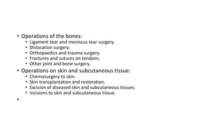 • Operations of the bones:
• Ligament tear and meniscus tear surgery.
• Dislocation surgery.
• Orthopaedics and trauma surgery.
• Fractures and sutures on tendons.
• Other joint and bone surgery.
• Operations on skin and subcutaneous tissue:
• Chemosurgery to skin.
• Skin transplantation and restoration.
• Excision of diseased skin and subcutaneous tissues.
• Incisions to skin and subcutaneous tissue.
•
 