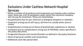 Exclusions Under Cashless Network Hospital
Services
• While a number of procedures and treatments are treated under cashless
cover, there are a list of exceptions under which the insurance company
will not pay for treatment. These are listed below:
• Hospitalisation due to war, chemical or biological weapons or radiation.
• Treatment arising out of self-injury, self-harm or suicide when sane or
insane.
• Hospitalisation arising out of abuse of psychotropic substances or alcohol.
• Treatment due to complications arising out of HIV/AIDS, unless specified in
the policy document.
• Congenital diseases and mental disorders as defined in the policy brochure.
• Items of personal comfort and convenience.
• Additional costs like special diets.
 