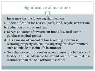 Significance of insurance
 Insurance has the following significances.
a. Indemnification for Losses. (cash, kind, repair, restitution)
b. Reduction of worry and fear
c. Serves as source of investment funds (ex. Real estate
purchase, capital goods)
d. It is a means of control of loss (creating awareness,
restoring property stolen, investigating frauds committed
such as suicide to claim life insurance)
e. To enhance credit. It creates a confidence or a better credit
facility. I.e it is advisable to extend loan on car that has
insurance than the one without insurance.
 