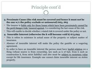 Principle cont’d
3. Proximate Cause (the risk must be covered and hence it must not be
the one w/c the policy exclude or uninsured) 663, 665
 The insurer is liable only for those losses which have been proximately caused by
the peril/danger/risk/ insured against. I.e considering the last cause of the risk.
 This will enable to decide whether z stated risk is covered under the policy or not.
4. Insurable Interest (otherwise the k will become void k) 675,693
 This is refers to existence in actual sense of the property or subject matter of
insurance.
 Absence of insurable interest will make the policy the gamble or a wagering
agreement.
 In order to have an insurable interest the person must have lawful relation wz a
thing (whose source is from ownership, law such as k of bail, from k such as
construction k, from strict liability) and also must be subject to monetary value
except for life insurance. Example one cannot claim insurable interest on stolen
property.
 