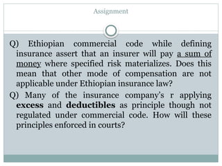 Assignment
Q) Ethiopian commercial code while defining
insurance assert that an insurer will pay a sum of
money where specified risk materializes. Does this
mean that other mode of compensation are not
applicable under Ethiopian insurance law?
Q) Many of the insurance company’s r applying
excess and deductibles as principle though not
regulated under commercial code. How will these
principles enforced in courts?
 