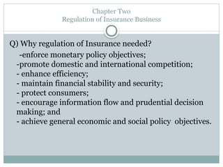 Chapter Two
Regulation of Insurance Business
Q) Why regulation of Insurance needed?
-enforce monetary policy objectives;
-promote domestic and international competition;
- enhance efficiency;
- maintain financial stability and security;
- protect consumers;
- encourage information flow and prudential decision
making; and
- achieve general economic and social policy objectives.
 