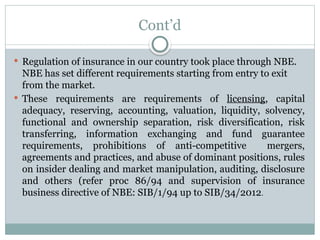 Cont’d
 Regulation of insurance in our country took place through NBE.
NBE has set different requirements starting from entry to exit
from the market.
 These requirements are requirements of licensing, capital
adequacy, reserving, accounting, valuation, liquidity, solvency,
functional and ownership separation, risk diversification, risk
transferring, information exchanging and fund guarantee
requirements, prohibitions of anti-competitive mergers,
agreements and practices, and abuse of dominant positions, rules
on insider dealing and market manipulation, auditing, disclosure
and others (refer proc 86/94 and supervision of insurance
business directive of NBE: SIB/1/94 up to SIB/34/2012.
 