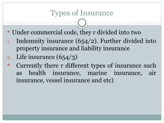 Types of Insurance
 Under commercial code, they r divided into two
1. Indemnity insurance (654/2). Further divided into
property insurance and liability insurance
2. Life insurance (654/3)
 Currently there r different types of insurance such
as health insurance, marine insurance, air
insurance, vessel insurance and etc)
 