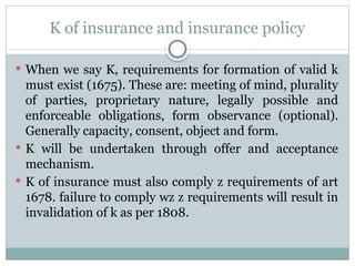 K of insurance and insurance policy
 When we say K, requirements for formation of valid k
must exist (1675). These are: meeting of mind, plurality
of parties, proprietary nature, legally possible and
enforceable obligations, form observance (optional).
Generally capacity, consent, object and form.
 K will be undertaken through offer and acceptance
mechanism.
 K of insurance must also comply z requirements of art
1678. failure to comply wz z requirements will result in
invalidation of k as per 1808.
 