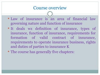 Course overview
 Law of insurance is an area of financial law
governing nature and function of insurance
 It deals wz definition of insurance, types of
insurance, function of insurance, requirements for
formation of valid contract of insurance,
requirements to operate insurance business, rights
and duties of parties to insurance K
 The course has generally five chapters:
 