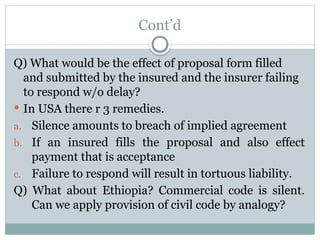 Cont’d
Q) What would be the effect of proposal form filled
and submitted by the insured and the insurer failing
to respond w/o delay?
 In USA there r 3 remedies.
a. Silence amounts to breach of implied agreement
b. If an insured fills the proposal and also effect
payment that is acceptance
c. Failure to respond will result in tortuous liability.
Q) What about Ethiopia? Commercial code is silent.
Can we apply provision of civil code by analogy?
 