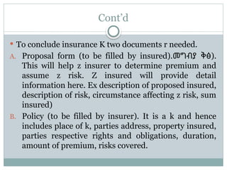 Cont’d
 To conclude insurance K two documents r needed.
A. Proposal form (to be filled by insured).መግብያ ቅፅ).
This will help z insurer to determine premium and
assume z risk. Z insured will provide detail
information here. Ex description of proposed insured,
description of risk, circumstance affecting z risk, sum
insured)
B. Policy (to be filled by insurer). It is a k and hence
includes place of k, parties address, property insured,
parties respective rights and obligations, duration,
amount of premium, risks covered.
 