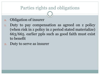 Parties rights and obligations
a. Obligation of insurer
1. Duty to pay compensation as agreed on z policy
(when risk in z policy in z period stated materialize)
663/665. earlier ppls such as good faith must exist
to benefit
2. Duty to serve as insurer
 