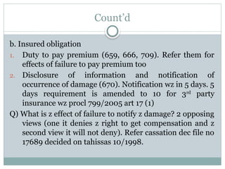 Count’d
b. Insured obligation
1. Duty to pay premium (659, 666, 709). Refer them for
effects of failure to pay premium too
2. Disclosure of information and notification of
occurrence of damage (670). Notification wz in 5 days. 5
days requirement is amended to 10 for 3rd
party
insurance wz procl 799/2005 art 17 (1)
Q) What is z effect of failure to notify z damage? 2 opposing
views (one it denies z right to get compensation and z
second view it will not deny). Refer cassation dec file no
17689 decided on tahissas 10/1998.
 