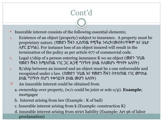 Cont’d
 Insurable interest consists of the following essential elements;
a. Existence of an object (property) subject to insurance. A property must be
proprietary nature. (የመድን ሽፋን ሊሰጠዉ የሚችል ንብረት፤መብት፤ጥቅም እና ሁኔታ
ሊኖር ይገባል). For instance loss of an object insured will result in the
termination of the policy as per article 677 of commercial code.
b. Legal r/ship of a person entering insurance K wz an object (መድን ገቢዉ
የመድን ሽፋን ከሚሰጠዉ ነገር ጋር ሕጋዊ ግንኙነት ያለዉ ስለመሆኑ ማሳየት አለበት)
c. R/ship between an insured and an object must be z one enforceable and
recognized under z law. (በመድን ገቢዉ እና የመድን ሽፋን በተሰጠዉ ነገር መካከል
ያለዉ ግንኙነት በህግ ተቀባይነት ያለዉ መሆን አለበት)
 An insurable interest could be obtained from
a. ownership over property, (w/c could be joint or sole o/p). Example;
mortgagee
b. Interest arising from law (Example : K of bail)
c. Insurable interest arising from k (Example: construction K)
d. insurable interest arising from strict liability (Example: Art 96 of labor
proclamation)
 