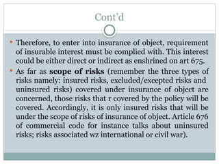 Cont’d
 Therefore, to enter into insurance of object, requirement
of insurable interest must be complied with. This interest
could be either direct or indirect as enshrined on art 675.
 As far as scope of risks (remember the three types of
risks namely: insured risks, excluded/excepted risks and
uninsured risks) covered under insurance of object are
concerned, those risks that r covered by the policy will be
covered. Accordingly, it is only insured risks that will be
under the scope of risks of insurance of object. Article 676
of commercial code for instance talks about uninsured
risks; risks associated wz international or civil war).
 
