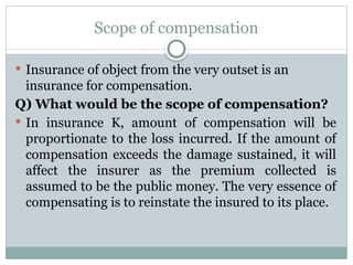 Scope of compensation
 Insurance of object from the very outset is an
insurance for compensation.
Q) What would be the scope of compensation?
 In insurance K, amount of compensation will be
proportionate to the loss incurred. If the amount of
compensation exceeds the damage sustained, it will
affect the insurer as the premium collected is
assumed to be the public money. The very essence of
compensating is to reinstate the insured to its place.
 