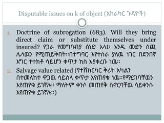 Disputable issues on k of object (አከራካር ጉዳዮች)
1. Doctrine of subrogation (683). Will they bring
direct claim or substitute themselves under
insured? የጋራ የመግባብያ ሰነድ አላ፤፡ አንዱ መድን ሰጪ
ሌላዉን የሚጠይቅበት፡፡በተግባር እየተሰራ ያለዉ ነገር በደንበኛ
እግር ተተክቶ ሳይሆን ቀጥታ ክስ እያቀረቡ ነዉ፡፡
2. Salvage value related (የተሸከርካር ቅሪት አካልን
በተመለከተ ዋጋዉ ሳይሰላ ቀጥታ እየጠየቁ ነዉ፡፡የማይገባቸዉን
እየጠየቁ ይገኛሉ፡፡ ማለትም ቀንሶ መጠየቅ ስኖርባቸዉ ሳይቀንሱ
እየጠየቁ ይገኛሉ፡፡)
 